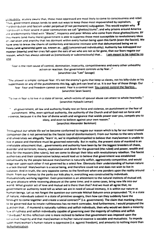 6B, Scutery Swars (N, thase mostoppresscd e ms ikey 10 come 10 conscousness and ebel. s, Government ahiov e o sech ot ways o eep thoe st mpoverihed by apalsm. 3 tnutan and tacm under perpetual 1 hot permanent) subjugaton. This would explain why  Lores.on s Mo vt 1 pOo Commorntses we call ghertos/slums”; and why prsons around America 1< presaminanty Hied st “Backs, Hspanics and poor Whites who come fom these ghettos/siums. BY  > mean (30 many more) govermiment  3le (0 5uppress those Mot susceptibe 1o revolutonary idexs  e st a3 anafihy tnat s Gormant wit every human being Upon this Srth (even the fascis). We. ve oo 1 orean the s of conformty and become inimate with tha dehumarized being we 30 oo und it i) e up, K 35 61} (onconsirued indiduaity). Authority has Kidnapped our s (vomron nc et cres fall upo the €ar of we wha aré o 5 ar gon, hat our earsnegate our Teason,whh s shways 3aised 0 (conscously o subconsciousl] tat...|am meant to be uled b no  Sear 15 tne 00t causeof control, dominaion, insecurty, ometiiveness and every other unhealtny “ction or reaction. Our government controls us by fear..~ (anarchis isa "Lee” Savage)  The answer 1 mple: conauerfea. IS ot the enemy’s guns that keep us siaves, ot s il <lbs of s Supermanes orany of the punshments this big.ugly jerk can el 3t u. It s ourfea o those things. Ot e Fear and ireedom cannot co-xist. Fear & control 100 Y cannot control he earess. Tanarcnis Sean Swan)  o e 1 fear 10 b 3 state of teror,which wtims of spousal abuse can st 10 whole-heartedly.” (anarchis Hyoachi Lemar)  i government, il tw and suthariy final eston force and vilence,on punishment o th fear of uninment Why, even sictua suthoriy, the authoriyof the Church and of God eston force and olance, because t s th fea of dvine wrath and vengeance that wiekds power over You, Compels YOu (0  bey. and even o believe againe your own resson” {anarchist Alsander Serkman)  Throughout our whole e we’ve become conformed 10 negae out re350n whih s by farour most trsted. Comganion (b i not perverted by th fascst 100 of disformation. From our homes 10 the very schools 478 unersies we alegedly -eary in,we’re impelied/compeled o believe that man/woman i unable (0 o 1 peace and therefore st be governed externaly. But i eaity the presentstate of mankind i 30 retuAable ttesiment that . overnments and authorty have been by far the biggest breeders of chaos. sorder and terronsm; misery, sxplotation and deathfo th governed (the ried) and power, wealth and 1 for the mastes (th rulers), st we come t disrup thiebiss with revoluionaryrebelon.The ascist suiharites and ther conservatvelackeys would lead s o beeve that government was establshed Camaensually by the people because man/awoman & natural slfsh, aggressvely compeutive, and woukd w35 it 45O each other i not governed by  elect few. Obviously their understanding of huma natr  5 1ack thereof Man/woman i  social being, nd threlore could not and does notwishto e n sslaton. And intruth, the ery oppesite comes o the forelront when one ponders upon the reaiy around hcm. 0m our homes 10 the parksour kids lay i, everything was constructed by indiiduals mutualstcally working Logether. Even procreaton s an atestment 0 the natural nstints of mutual i o g leasur whie recening pleasure a the same time; and insome cases, bring new e nto our w018 What grester act of lve and mutul i s there than that? And we must all gree tha, o Government or uthanty e el us when we 3 in need o sexualintimacy, s within our nature 3 uman beings Lt us ot forgetthe Queston our comade Mikhal Sakunin once propounded: I, ina Sate 1 nature, ndvduals Subsst i 3 Sate of primiive savagery, then how can they suddenl have the Tores4t 0 come together and create 3 socil contract7” .. government). The caim tha manking chose 1o be governed due o nnate ruthiessness ha o meri comrades. And furthermre, | would propound the 3-eston tnat . f mankind s naturaly rutless and selfish ndividuats,then why wouid we deem a minaity 4 ofruthiess and seifsh indidually capabi of governing ovr the majorty of ruthess andsefsh “310.a187 At ths reflecton one is more incined o bebeve that government was imposed upon the citiee magoity and that man/woman n /et naturl essence i socabe and mutualsc. To mpede. 50 man/woman’s uman nature 15 oppressive i . 3ganst freedom), nd amounts (0 othing more than enumangaton  